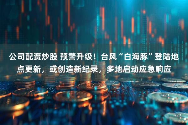 公司配资炒股 预警升级！台风“白海豚”登陆地点更新，或创造新纪录，多地启动应急响应