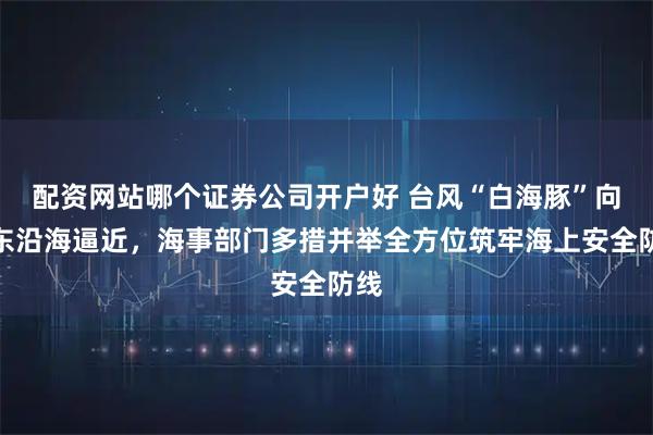 配资网站哪个证券公司开户好 台风“白海豚”向华东沿海逼近，海事部门多措并举全方位筑牢海上安全防线