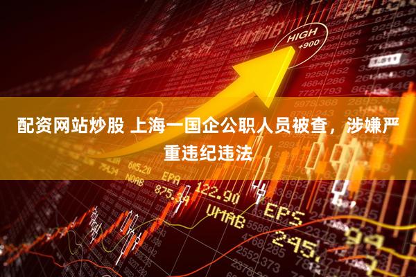 配资网站炒股 上海一国企公职人员被查，涉嫌严重违纪违法