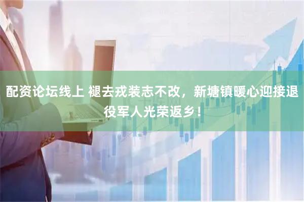 配资论坛线上 褪去戎装志不改，新塘镇暖心迎接退役军人光荣返乡！