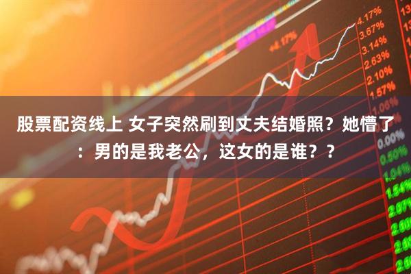 股票配资线上 女子突然刷到丈夫结婚照？她懵了：男的是我老公，这女的是谁？？