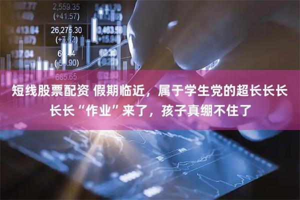 短线股票配资 假期临近，属于学生党的超长长长长长“作业”来了，孩子真绷不住了