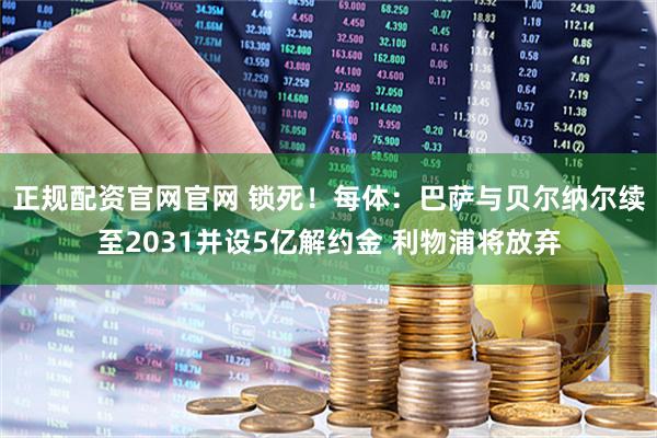 正规配资官网官网 锁死！每体：巴萨与贝尔纳尔续至2031并设5亿解约金 利物浦将放弃